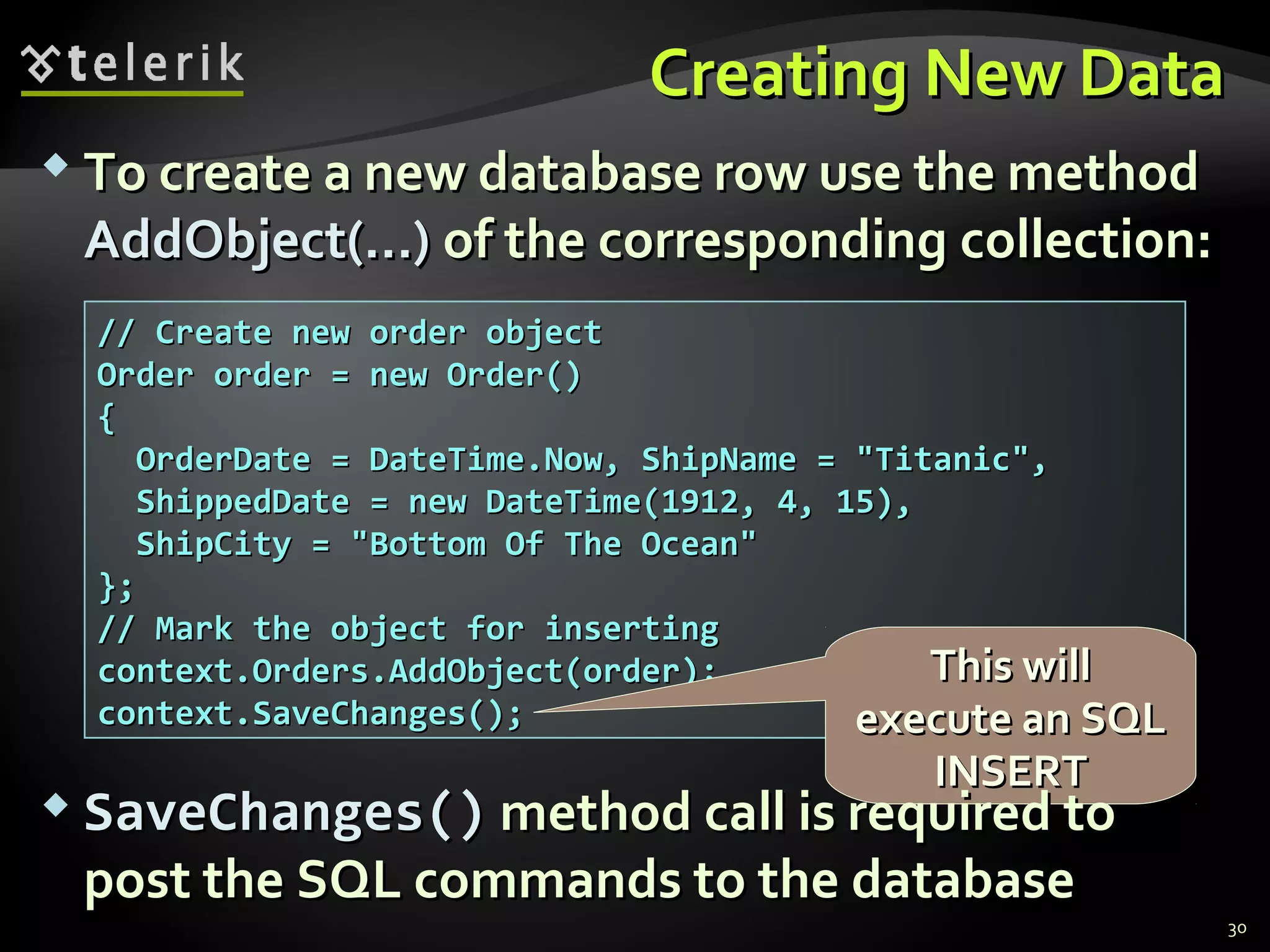 Creating New DataCreating New Data
 To create a new database row use the methodTo create a new database row use the method
AddObject(…)AddObject(…) of theof the correspondingcorresponding collection:collection:
30
// Create new order object// Create new order object
Order order = new Order()Order order = new Order()
{{
OrderDate = DateTime.Now, ShipName = "Titanic",OrderDate = DateTime.Now, ShipName = "Titanic",
ShippedDate = new DateTime(1912, 4, 15),ShippedDate = new DateTime(1912, 4, 15),
ShipCity = "Bottom Of The Ocean"ShipCity = "Bottom Of The Ocean"
};};
// Mark the object for inserting// Mark the object for inserting
context.Orders.AddObject(order);context.Orders.AddObject(order);
context.SaveChanges();context.SaveChanges();
This willThis will
execute an SQLexecute an SQL
INSERTINSERT
 SaveChanges()SaveChanges() method call is required tomethod call is required to
post the SQL commands to the databasepost the SQL commands to the database
 