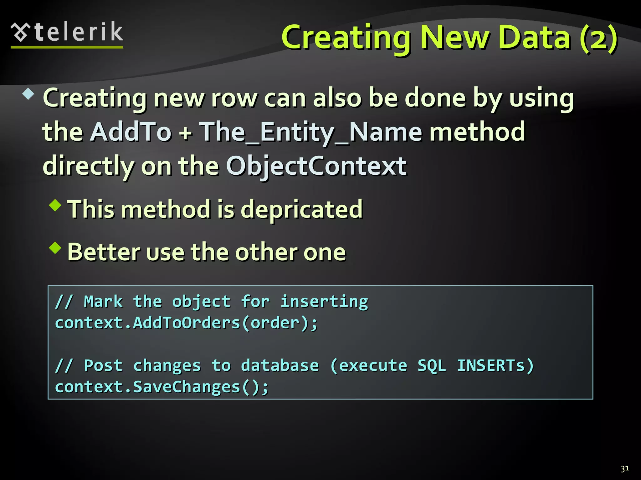 Creating New Data (2)Creating New Data (2)
 Creating new row can also be done by usingCreating new row can also be done by using
thethe AddToAddTo ++ The_Entity_NameThe_Entity_Name methodmethod
directly on thedirectly on the ObjectContextObjectContext
This method is depricatedThis method is depricated
Better use the other oneBetter use the other one
31
// Mark the object for inserting// Mark the object for inserting
context.AddToOrders(order);context.AddToOrders(order);
// Post changes to database (execute SQL INSERTs)// Post changes to database (execute SQL INSERTs)
context.SaveChanges();context.SaveChanges();
 