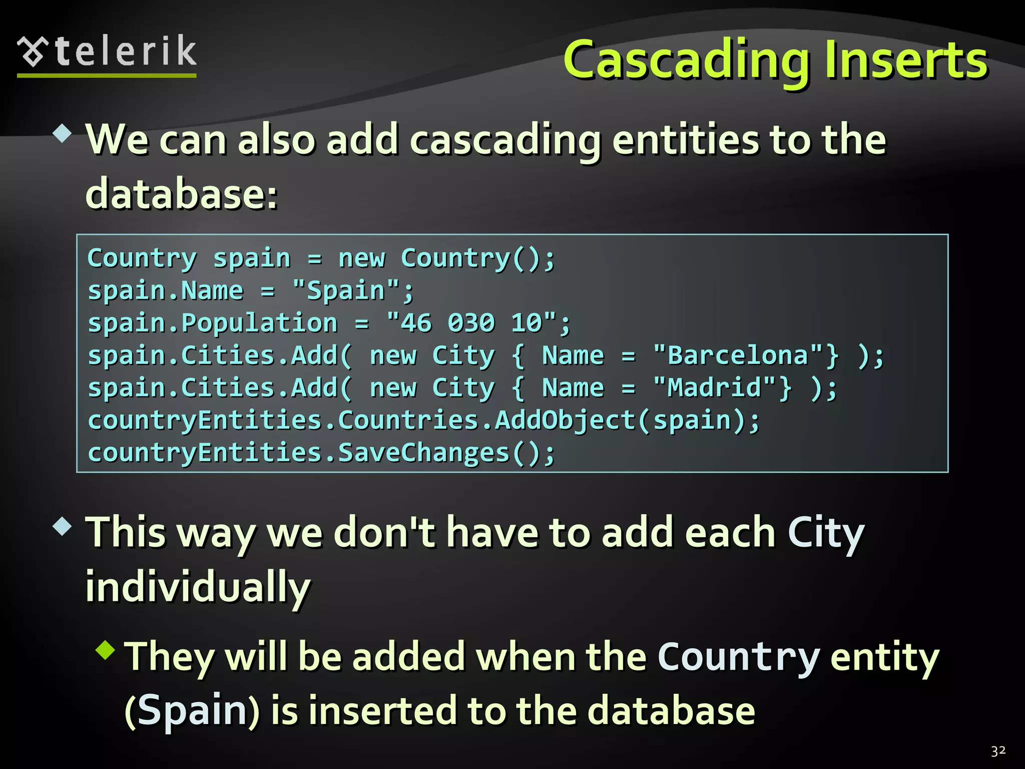 Cascading InsertsCascading Inserts
 We can also add cascading entities to theWe can also add cascading entities to the
database:database:
32
Country spain = new Country();Country spain = new Country();
spain.Name = "Spain";spain.Name = "Spain";
spain.Population = "46 030 10";spain.Population = "46 030 10";
spain.Cities.Add( new City { Name = "Barcelona"} );spain.Cities.Add( new City { Name = "Barcelona"} );
spain.Cities.Add( new City { Name = "Madrid"} );spain.Cities.Add( new City { Name = "Madrid"} );
countryEntities.Countries.AddObject(countryEntities.Countries.AddObject(spainspain););
countryEntities.SaveChanges();countryEntities.SaveChanges();
 This way we don't have to add eachThis way we don't have to add each CityCity
individuallyindividually
They will be added when theThey will be added when the CountryCountry entityentity
((SpainSpain)) is inserted to the databaseis inserted to the database
 