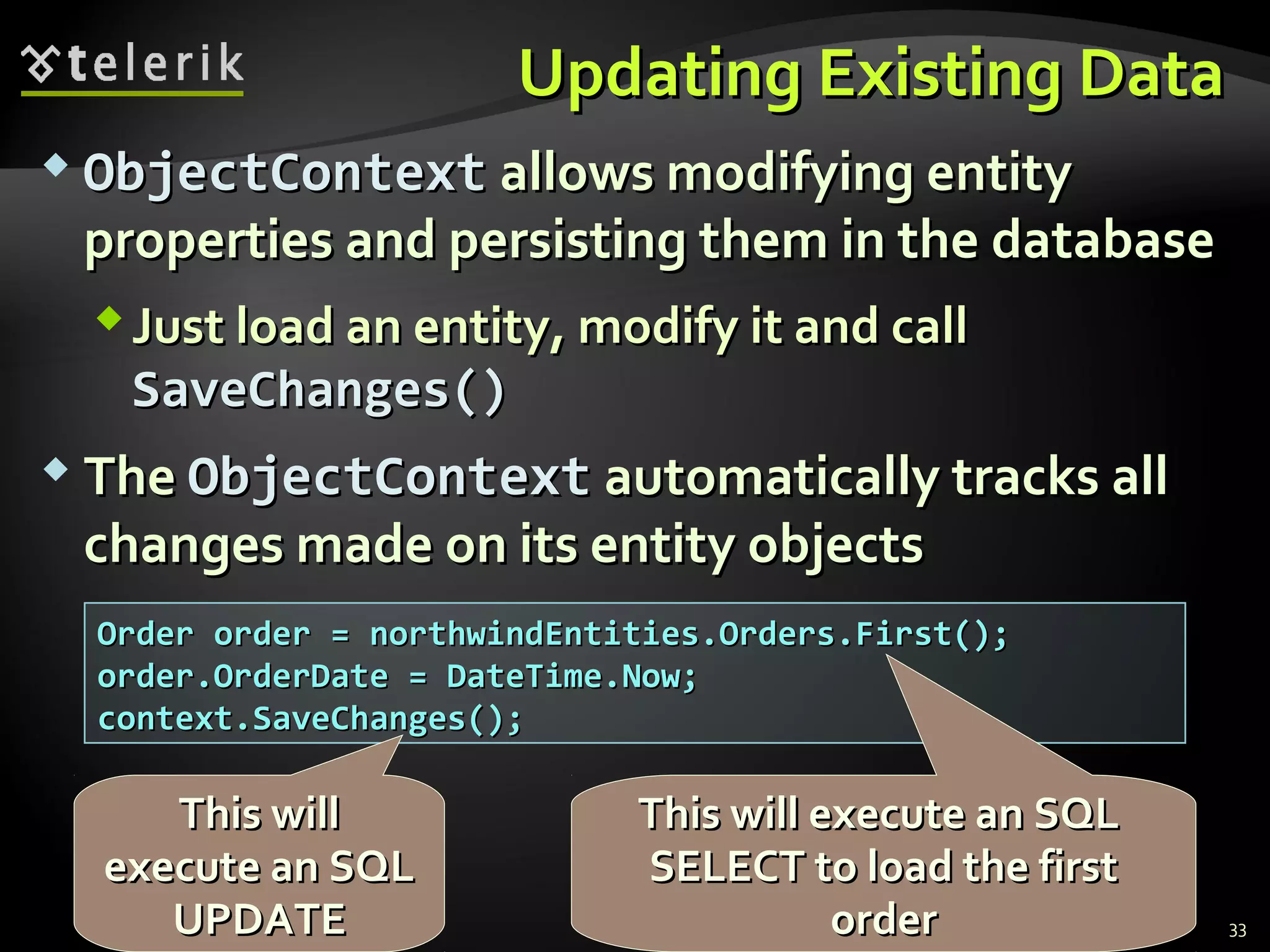 Updating Existing DataUpdating Existing Data
 ObjectContextObjectContext allows modifying entityallows modifying entity
properties and persisting them in the databaseproperties and persisting them in the database
Just load an entity, modify it and callJust load an entity, modify it and call
SaveChangesSaveChanges()()
 TheThe ObjectContextObjectContext automatically tracks allautomatically tracks all
changes made on its entity objectschanges made on its entity objects
33
Order order = northwindEntities.Orders.First();Order order = northwindEntities.Orders.First();
order.OrderDate = DateTime.Now;order.OrderDate = DateTime.Now;
context.SaveChanges();context.SaveChanges();
This will execute an SQLThis will execute an SQL
SELECT to load the firstSELECT to load the first
orderorder
This willThis will
execute an SQLexecute an SQL
UPDATEUPDATE
 