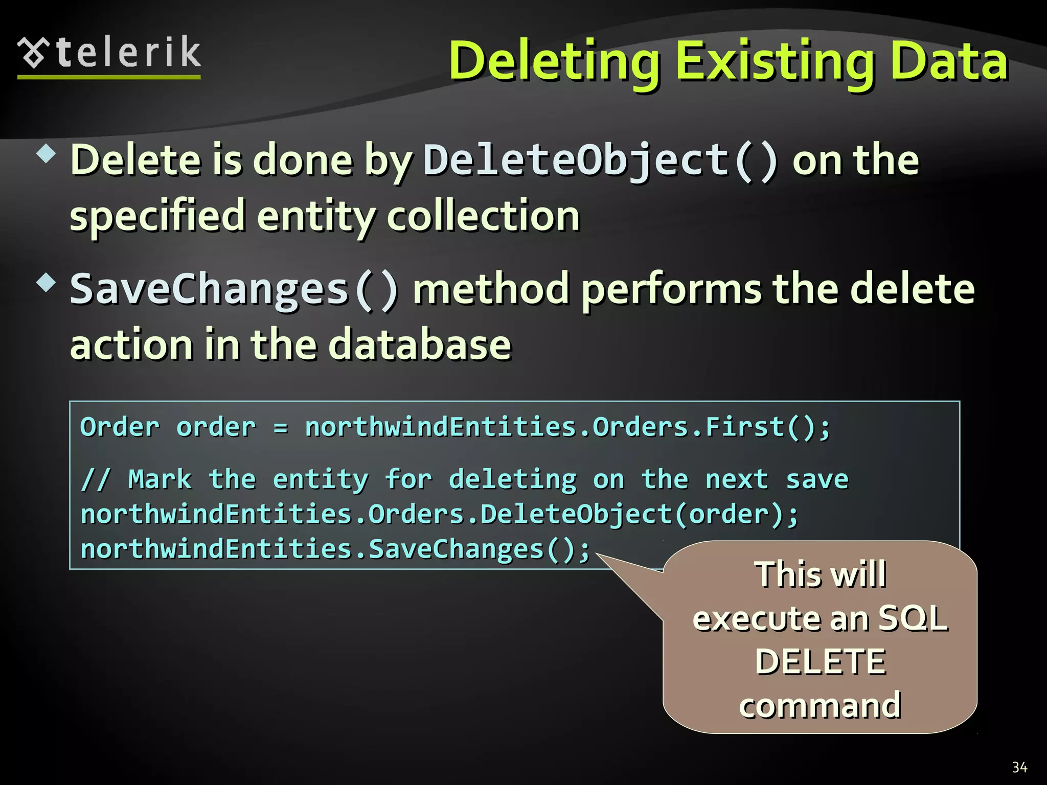 Deleting Existing DataDeleting Existing Data
 Delete is done byDelete is done by DeleteObjectDeleteObject()() on theon the
specified entity collectionspecified entity collection
 SaveChangesSaveChanges()() method performs the deletemethod performs the delete
action in the databaseaction in the database
34
Order order = northwindEntities.Orders.First();Order order = northwindEntities.Orders.First();
// Mark the entity for deleting on the next save// Mark the entity for deleting on the next save
northwindEntities.Orders.DeleteObject(order);northwindEntities.Orders.DeleteObject(order);
northwindEntities.SaveChanges();northwindEntities.SaveChanges();
This willThis will
execute an SQLexecute an SQL
DELETEDELETE
commandcommand
 