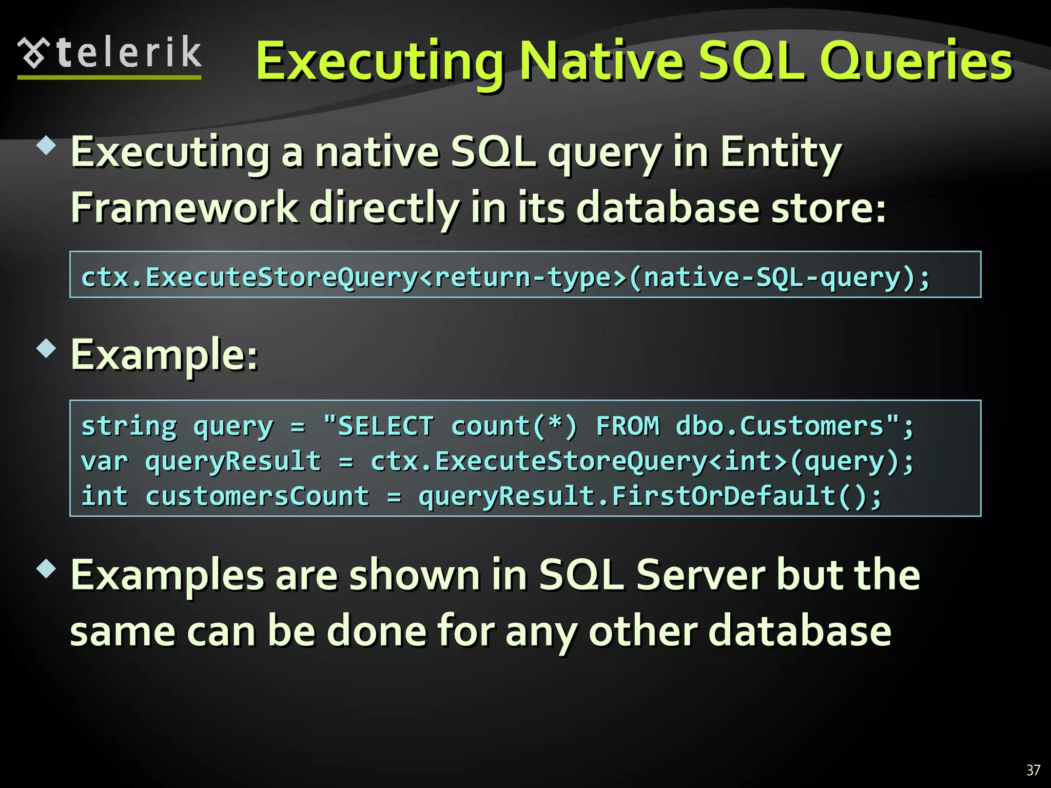 Executing Native SQL QueriesExecuting Native SQL Queries
 Executing a native SQL query in EntityExecuting a native SQL query in Entity
Framework directly in its database store:Framework directly in its database store:
 Example:Example:
 Examples are shown in SQL Server but theExamples are shown in SQL Server but the
same can be done for any other databasesame can be done for any other database
ctx.ExecuteStoreQuery<return-type>(native-SQL-query);ctx.ExecuteStoreQuery<return-type>(native-SQL-query);
string query = "SELECT count(*) FROM dbo.Customers";string query = "SELECT count(*) FROM dbo.Customers";
var queryResult = ctx.ExecuteStoreQuery<int>(query);var queryResult = ctx.ExecuteStoreQuery<int>(query);
int customersCount = queryResult.FirstOrDefault();int customersCount = queryResult.FirstOrDefault();
37
 