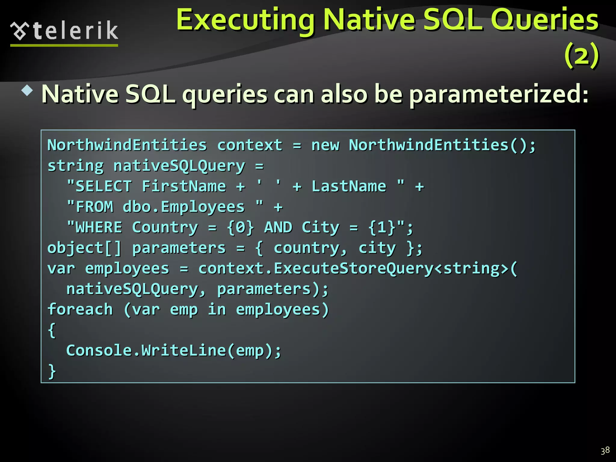 Executing Native SQL QueriesExecuting Native SQL Queries
(2)(2)
NorthwindEntities context = new NorthwindEntities();NorthwindEntities context = new NorthwindEntities();
string nativeSQLQuery =string nativeSQLQuery =
"SELECT FirstName + ' ' + LastName " +"SELECT FirstName + ' ' + LastName " +
"FROM dbo.Employees " +"FROM dbo.Employees " +
"WHERE Country = {0} AND City = {1}";"WHERE Country = {0} AND City = {1}";
object[] parameters = { country, city };object[] parameters = { country, city };
var employees = context.ExecuteStoreQuery<string>(var employees = context.ExecuteStoreQuery<string>(
nativeSQLQuery, parameters);nativeSQLQuery, parameters);
foreach (var emp in employees)foreach (var emp in employees)
{{
Console.WriteLine(emp);Console.WriteLine(emp);
}}
 Native SQL queries can also be parameterized:Native SQL queries can also be parameterized:
38
 