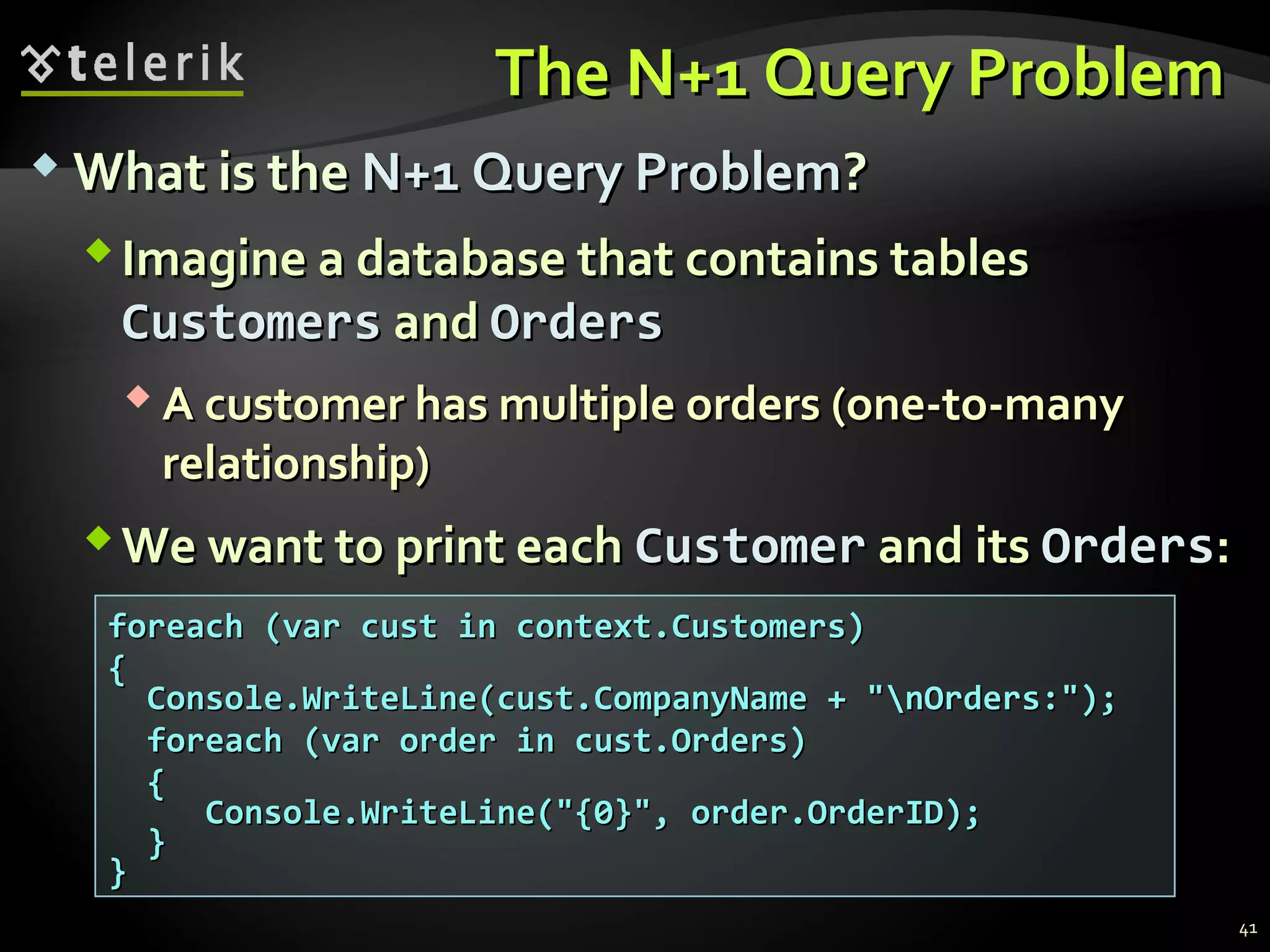 The N+1 Query ProblemThe N+1 Query Problem
 What is theWhat is the N+1 Query ProblemN+1 Query Problem??
Imagine a database that contains tablesImagine a database that contains tables
CustomersCustomers andand OrdersOrders
 A customer has multiple orders (one-to-manyA customer has multiple orders (one-to-many
relationship)relationship)
We want to print eachWe want to print each CustomerCustomer and itsand its OrdersOrders::
foreach (var cust in context.Customers)foreach (var cust in context.Customers)
{{
Console.WriteLine(cust.CompanyName + "nOrders:");Console.WriteLine(cust.CompanyName + "nOrders:");
foreach (var order in cust.Orders)foreach (var order in cust.Orders)
{{
Console.WriteLine("{0}", order.OrderID);Console.WriteLine("{0}", order.OrderID);
}}
}}
41
 