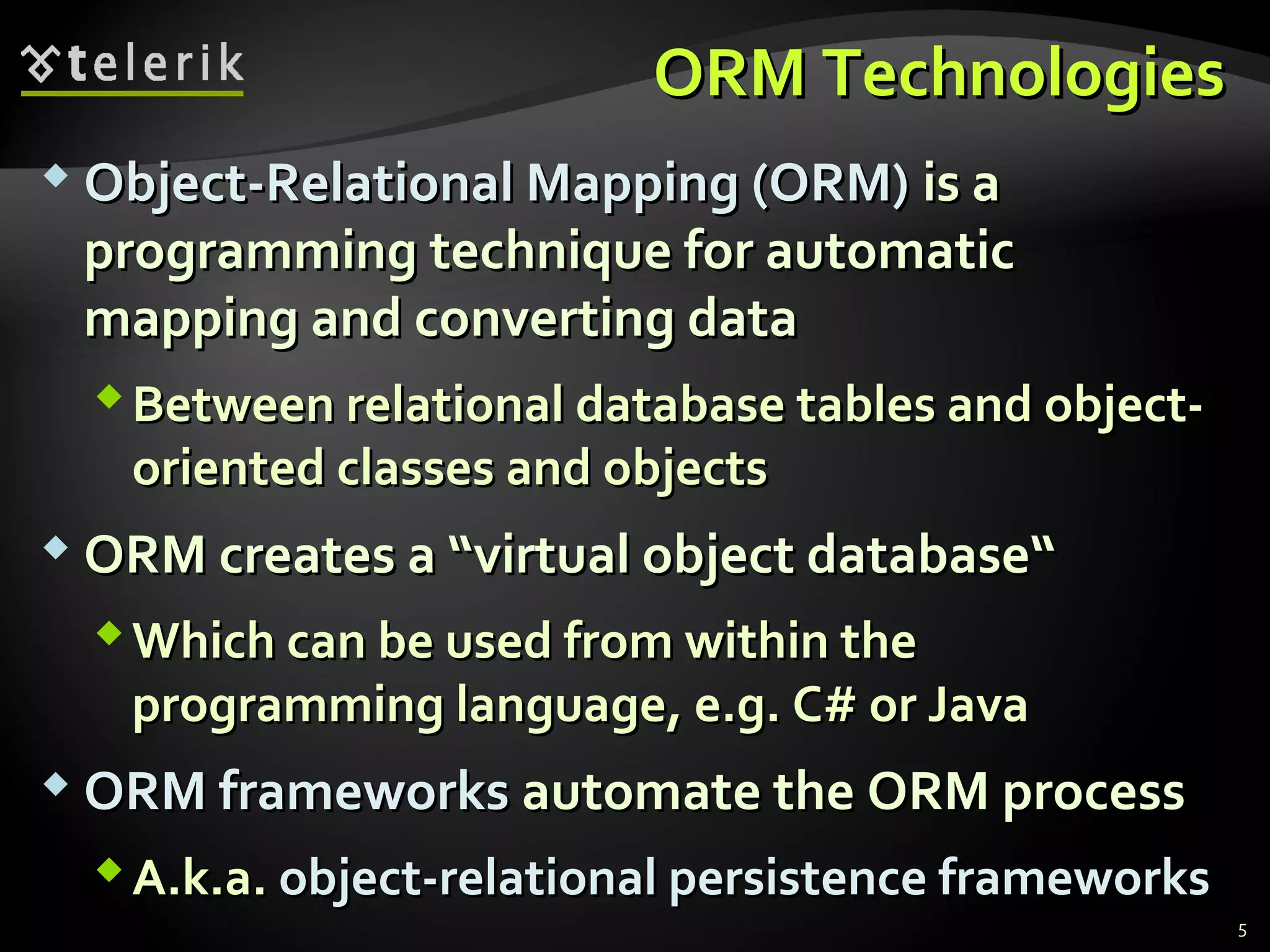 ORM TechnologiesORM Technologies
 Object-Relational Mapping (ORM)Object-Relational Mapping (ORM) is ais a
programming technique for automaticprogramming technique for automatic
mapping and converting datamapping and converting data
Between relational database tables and object-Between relational database tables and object-
oriented classes and objectsoriented classes and objects
 ORM creates a “virtual object database“ORM creates a “virtual object database“
Which can be used from within theWhich can be used from within the
programming language, e.g. C# or Javaprogramming language, e.g. C# or Java
 ORM frameworksORM frameworks automate the ORM processautomate the ORM process
A.k.a.A.k.a. object-relational persistence frameworksobject-relational persistence frameworks
5
 