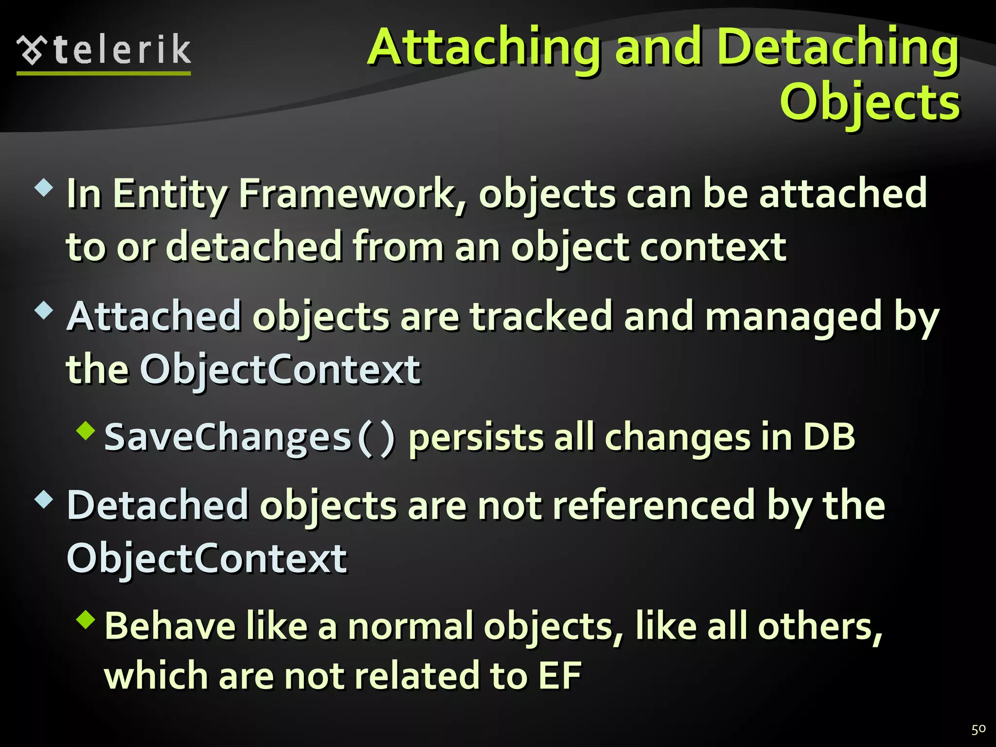 Attaching and DetachingAttaching and Detaching
ObjectsObjects
 In Entity Framework, objects can be attachedIn Entity Framework, objects can be attached
to or detached from an object contextto or detached from an object context
 AttachedAttached objects are tracked and managed byobjects are tracked and managed by
thethe ObjectContextObjectContext
SaveChanges()SaveChanges() persists all changes in DBpersists all changes in DB
 DetachedDetached objects are not referenced by theobjects are not referenced by the
ObjectContextObjectContext
Behave like a normal objects, like all others,Behave like a normal objects, like all others,
which are not related to EFwhich are not related to EF
50
 