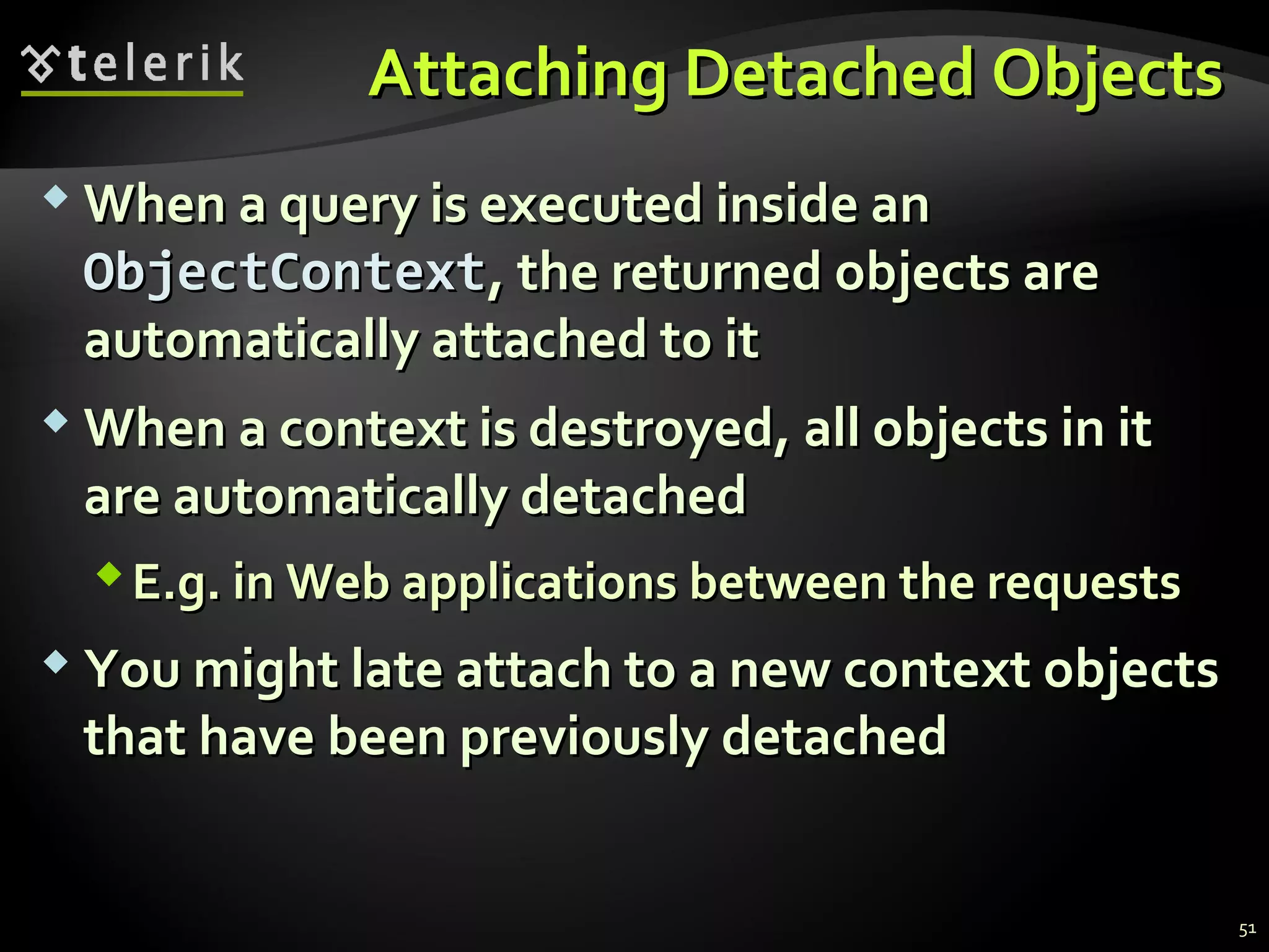 Attaching Detached ObjectsAttaching Detached Objects
 When a query is executed inside anWhen a query is executed inside an
ObjectContextObjectContext, the returned objects are, the returned objects are
automatically attached to itautomatically attached to it
 When a context is destroyed, all objects in itWhen a context is destroyed, all objects in it
are automatically detachedare automatically detached
E.g. in Web applications between the requestsE.g. in Web applications between the requests
 You might late attach to a new context objectsYou might late attach to a new context objects
that have been previously detachedthat have been previously detached
51
 
