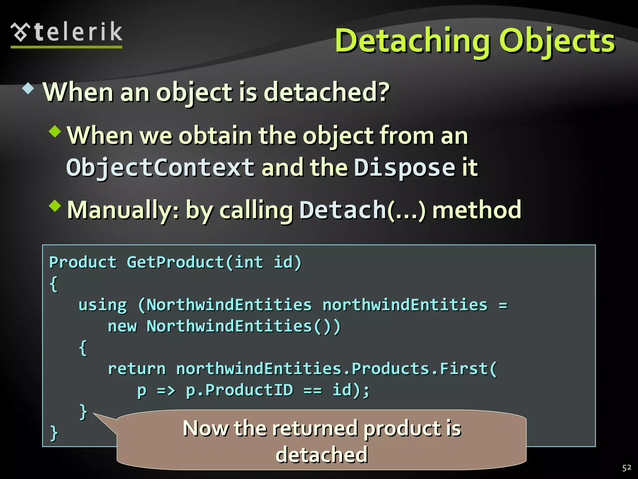 Detaching ObjectsDetaching Objects
 When an object is detached?When an object is detached?
When we obtain the object from anWhen we obtain the object from an
ObjectContextObjectContext and theand the DisposeDispose itit
Manually: by callingManually: by calling DetachDetach(…) method(…) method
Product GetProduct(int id)Product GetProduct(int id)
{{
using (NorthwindEntities northwindEntities =using (NorthwindEntities northwindEntities =
new NorthwindEntities())new NorthwindEntities())
{{
return northwindEntities.Products.First(return northwindEntities.Products.First(
p => p.ProductID == id);p => p.ProductID == id);
}}
}}
52
Now the returned product isNow the returned product is
detacheddetached
 