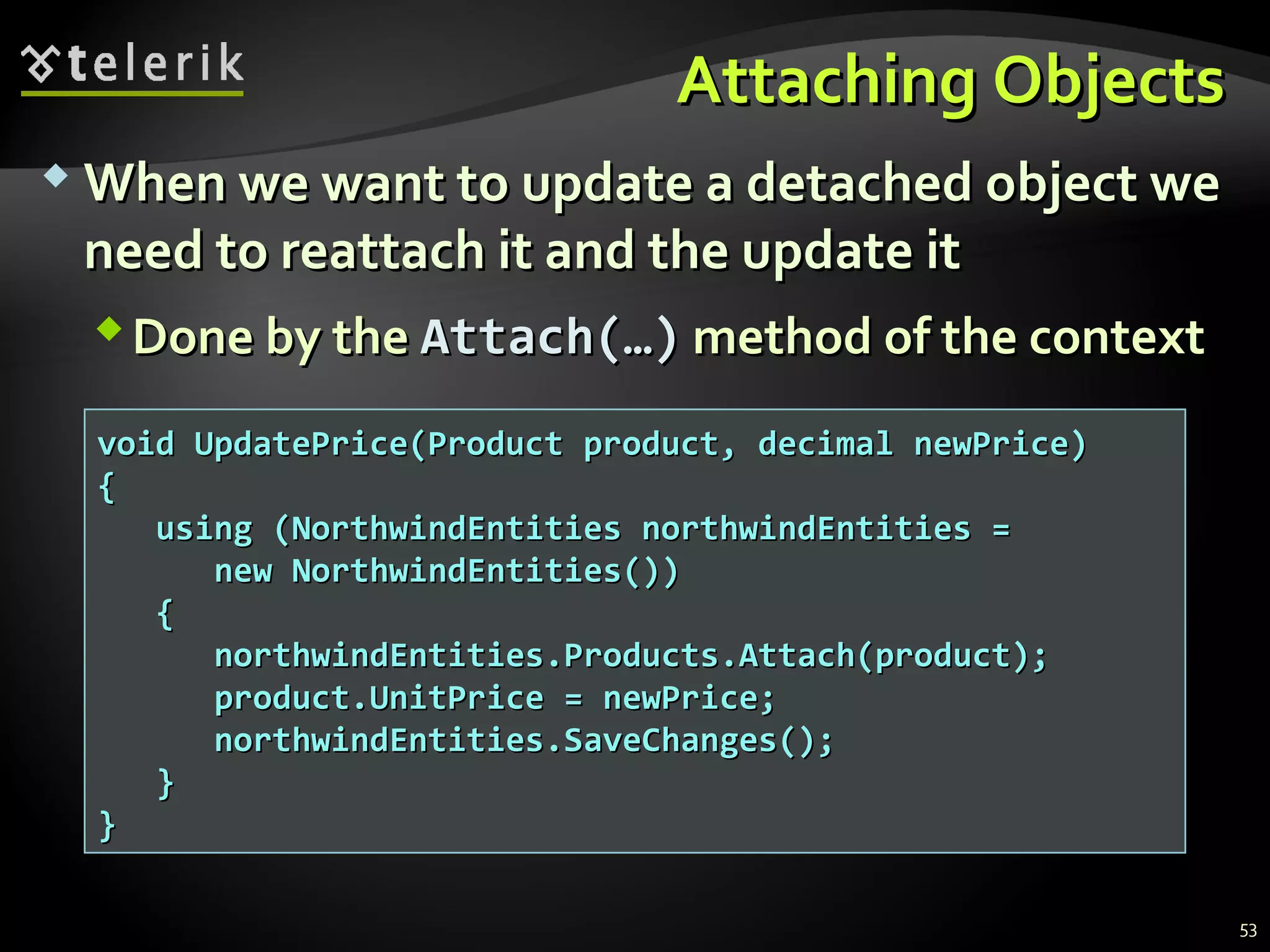 Attaching ObjectsAttaching Objects
 When we want to update a detached object weWhen we want to update a detached object we
need to reattach it and the update itneed to reattach it and the update it
Done by theDone by the Attach(…)Attach(…) method of the contextmethod of the context
void UpdatePrice(Product product, decimal newPrice)void UpdatePrice(Product product, decimal newPrice)
{{
using (NorthwindEntities northwindEntities =using (NorthwindEntities northwindEntities =
new NorthwindEntities())new NorthwindEntities())
{{
northwindEntities.Products.Attach(product);northwindEntities.Products.Attach(product);
product.UnitPrice = newPrice;product.UnitPrice = newPrice;
northwindEntities.SaveChanges();northwindEntities.SaveChanges();
}}
}}
53
 