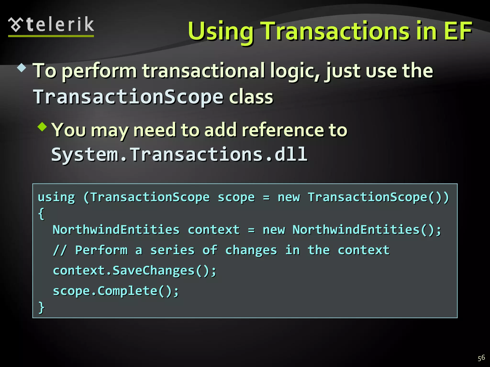 Using Transactions in EFUsing Transactions in EF
 To perform transactional logic, just use theTo perform transactional logic, just use the
TransactionScopeTransactionScope classclass
You may need to add reference toYou may need to add reference to
System.Transactions.dllSystem.Transactions.dll
using (TransactionScope scope = new TransactionScope())using (TransactionScope scope = new TransactionScope())
{{
NorthwindEntities context = new NorthwindEntities();NorthwindEntities context = new NorthwindEntities();
// Perform a series of changes in the context// Perform a series of changes in the context
context.SaveChanges();context.SaveChanges();
scope.Complete();scope.Complete();
}}
56
 