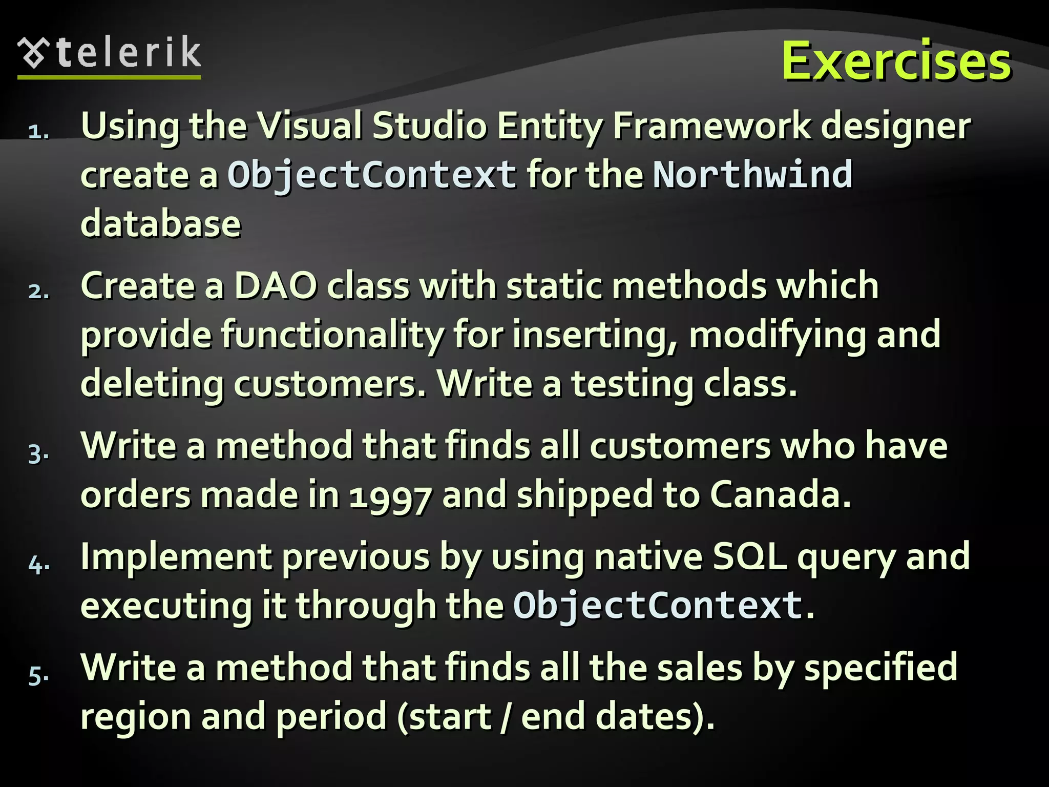 ExercisesExercises
1.1. Using the Visual Studio Entity Framework designerUsing the Visual Studio Entity Framework designer
create acreate a ObjectContextObjectContext for thefor the NorthwindNorthwind
databasedatabase
2.2. Create a DAO class with static methods whichCreate a DAO class with static methods which
provide functionality for inserting, modifying andprovide functionality for inserting, modifying and
deleting customers. Write a testing class.deleting customers. Write a testing class.
3.3. Write a method that finds all customers who haveWrite a method that finds all customers who have
orders made in 1997 and shipped to Canada.orders made in 1997 and shipped to Canada.
4.4. Implement previous by using native SQL query andImplement previous by using native SQL query and
executing it through theexecuting it through the ObjectContextObjectContext..
5.5. Write a method that finds all the sales by specifiedWrite a method that finds all the sales by specified
region and period (start / end dates).region and period (start / end dates).
 