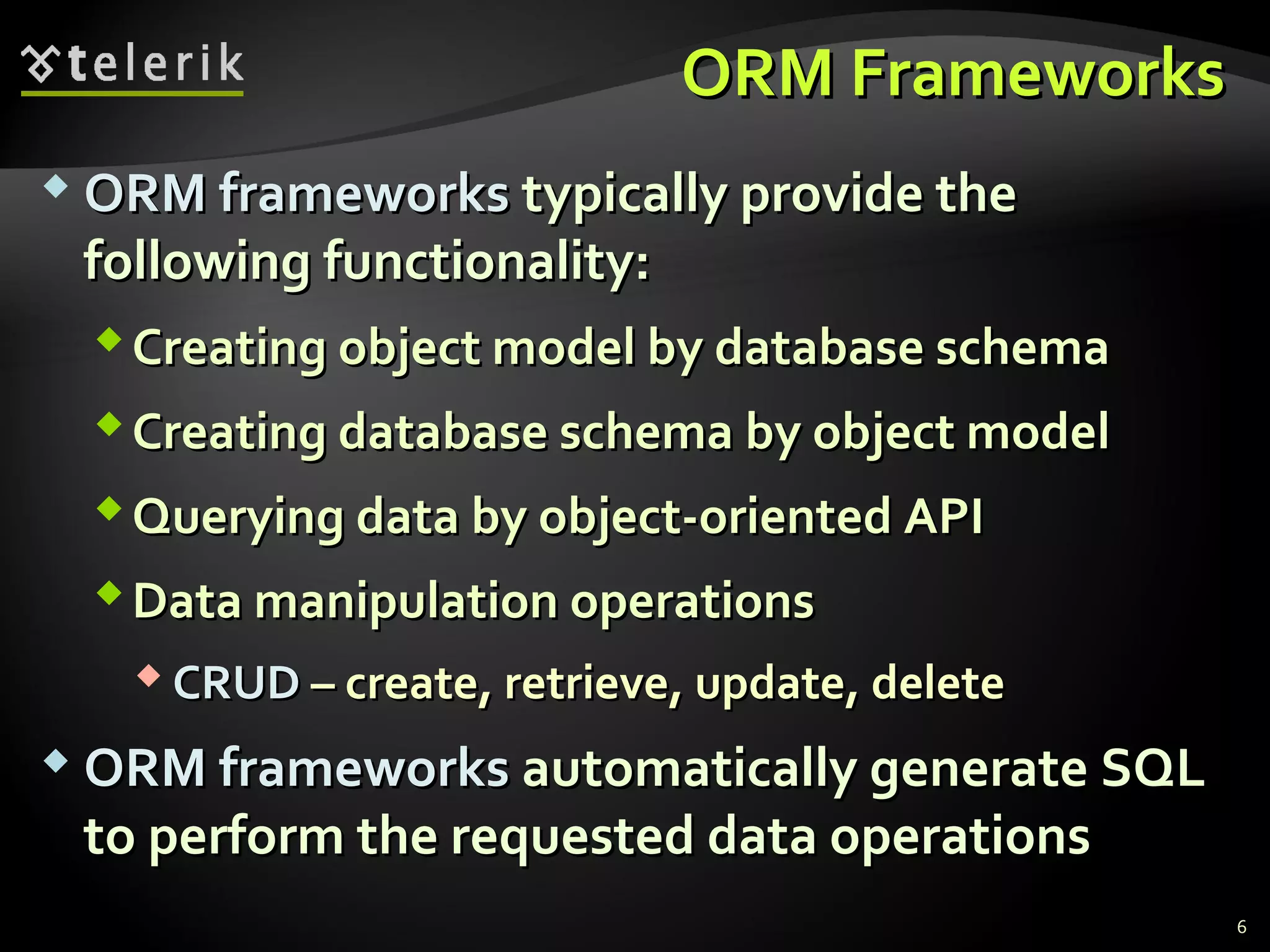 ORM FrameworksORM Frameworks
 ORMORM frameworksframeworks typically provide thetypically provide the
following functionality:following functionality:
Creating object model by database schemaCreating object model by database schema
Creating database schema by object modelCreating database schema by object model
Querying data by object-oriented APIQuerying data by object-oriented API
Data manipulation operationsData manipulation operations
 CRUDCRUD – create, retrieve, update, delete– create, retrieve, update, delete
 ORMORM frameworksframeworks automatically generate SQLautomatically generate SQL
to perform the requested data operationsto perform the requested data operations
6
 