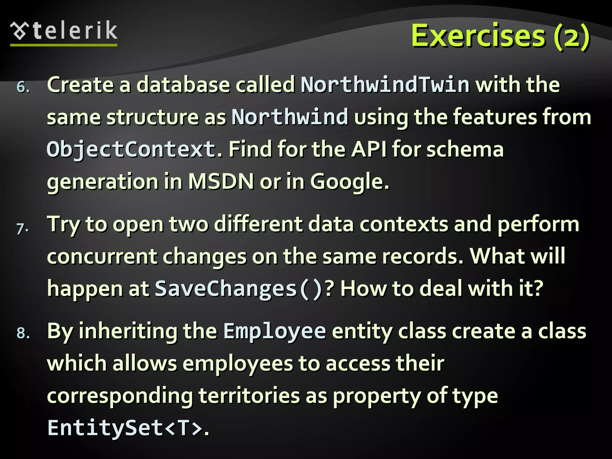 Exercises (2)Exercises (2)
6.6. Create a database calledCreate a database called NorthwindTwinNorthwindTwin with thewith the
same structure assame structure as NorthwindNorthwind using the features fromusing the features from
ObjectContextObjectContext. Find for the API for schema. Find for the API for schema
generation in MSDN or in Google.generation in MSDN or in Google.
7.7. Try to open two different data contexts and performTry to open two different data contexts and perform
concurrent changes on the same records. What willconcurrent changes on the same records. What will
happen athappen at SaveChanges()SaveChanges()? How to deal with it?? How to deal with it?
8.8. By inheriting theBy inheriting the EmployeeEmployee entity class create a classentity class create a class
which allows employees to access theirwhich allows employees to access their
corresponding territories as property of typecorresponding territories as property of type
EntitySet<T>EntitySet<T>..
 