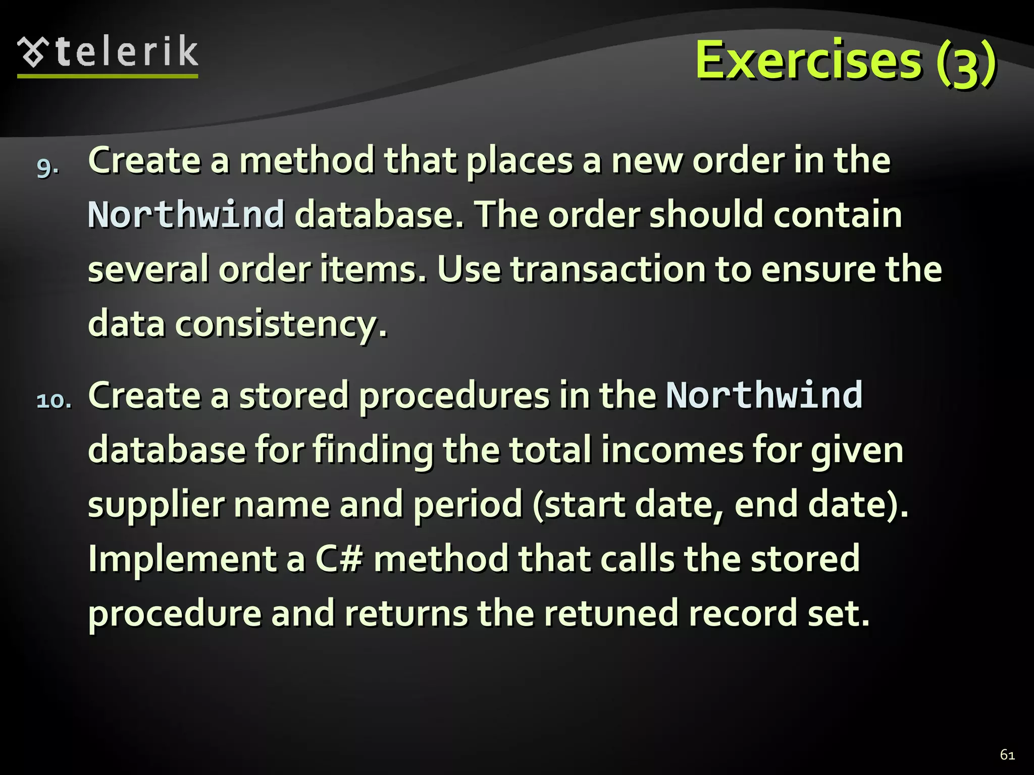 Exercises (3)Exercises (3)
9.9. Create a method that places a new order in theCreate a method that places a new order in the
NorthwindNorthwind database. The order should containdatabase. The order should contain
several order items. Use transaction to ensure theseveral order items. Use transaction to ensure the
data consistency.data consistency.
10.10. Create a stored procedures in theCreate a stored procedures in the NorthwindNorthwind
database for finding the total incomes for givendatabase for finding the total incomes for given
supplier name and period (start date, end date).supplier name and period (start date, end date).
Implement a C# method that calls the storedImplement a C# method that calls the stored
procedure and returns the retuned record set.procedure and returns the retuned record set.
61
 
