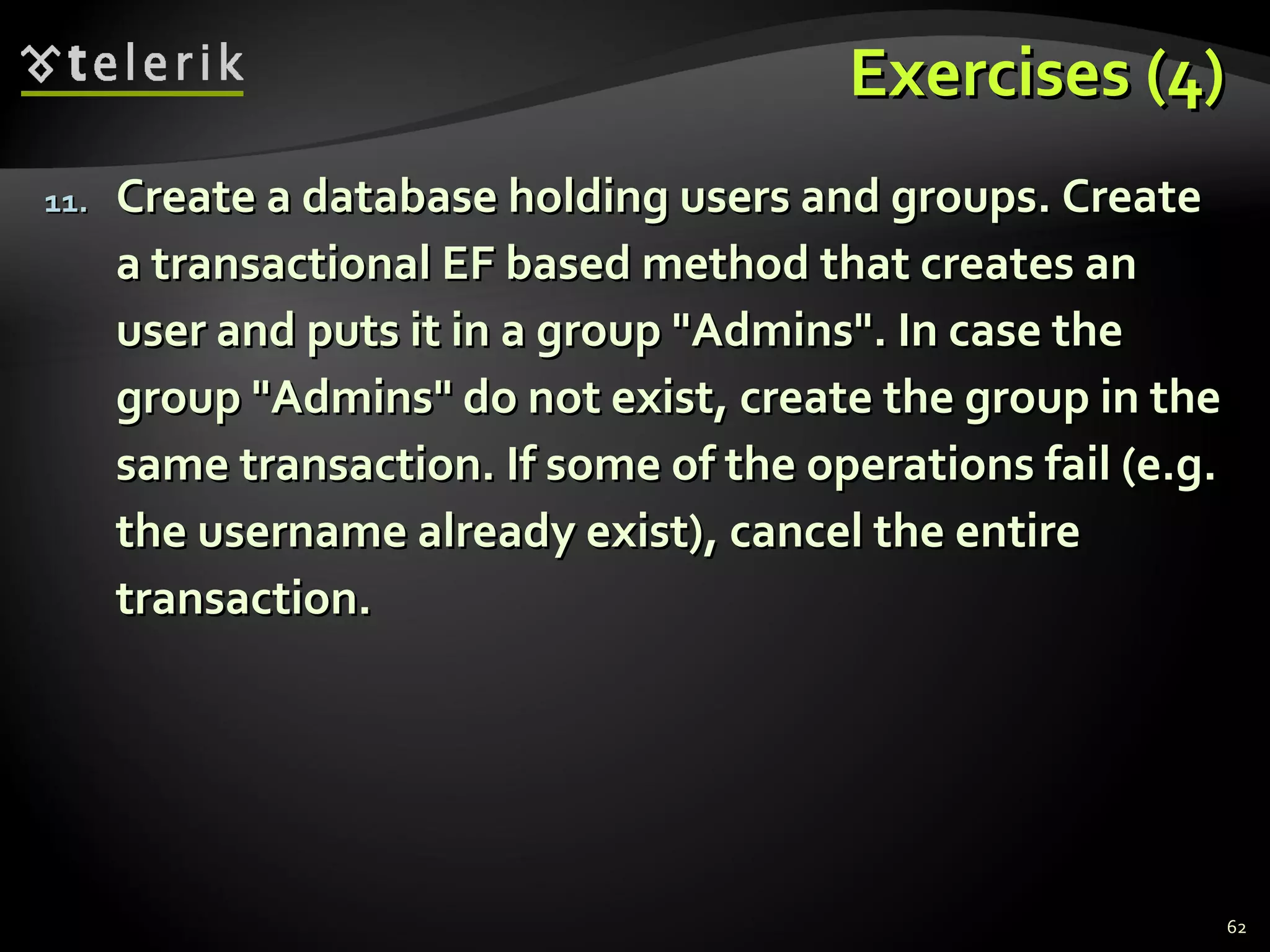 Exercises (4)Exercises (4)
11.11. Create a database holding users and groups. CreateCreate a database holding users and groups. Create
a transactional EF based method that creates ana transactional EF based method that creates an
user and puts it in a group "Admins". In case theuser and puts it in a group "Admins". In case the
group "Admins" do not exist, create the group in thegroup "Admins" do not exist, create the group in the
same transaction. If some of the operations fail (e.g.same transaction. If some of the operations fail (e.g.
the username already exist), cancel the entirethe username already exist), cancel the entire
transaction.transaction.
62
 