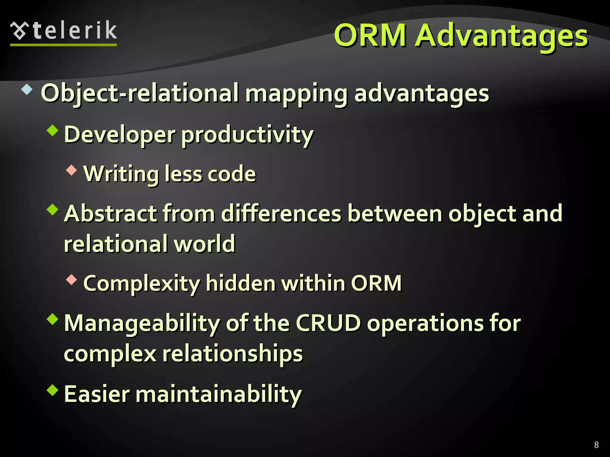 ORM AdvantagesORM Advantages
 Object-relational mapping advantagesObject-relational mapping advantages
Developer productivityDeveloper productivity
 Writing less codeWriting less code
Abstract from differences between object andAbstract from differences between object and
relational worldrelational world
 Complexity hidden within ORMComplexity hidden within ORM
Manageability of the CRUD operations forManageability of the CRUD operations for
complex relationshipscomplex relationships
Easier maintainabilityEasier maintainability
8
 