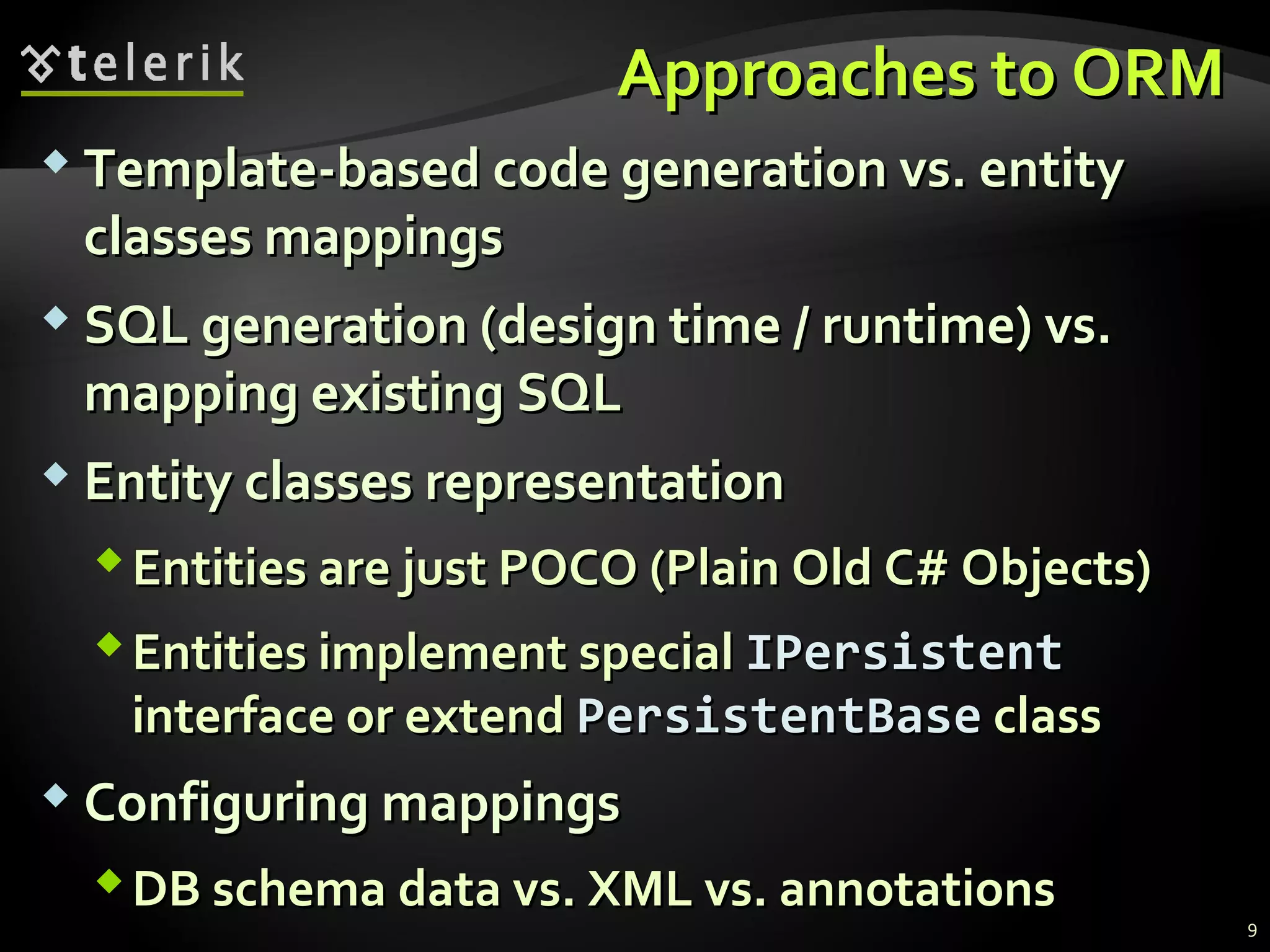 Approaches to ORMApproaches to ORM
 Template-based code generation vs. entityTemplate-based code generation vs. entity
classes mappingsclasses mappings
 SQL generation (design time / runtime) vs.SQL generation (design time / runtime) vs.
mapping existing SQLmapping existing SQL
 Entity classes representationEntity classes representation
Entities are just POCO (Plain Old C# Objects)Entities are just POCO (Plain Old C# Objects)
Entities implementEntities implement specialspecial IPersistentIPersistent
interface or extendinterface or extend PersistentBasePersistentBase classclass
 Configuring mappingsConfiguring mappings
DB schema data vs. XML vs. annotationsDB schema data vs. XML vs. annotations
9
 