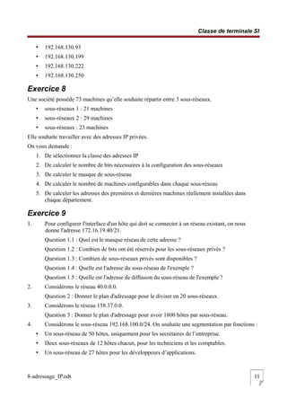 Classe de terminale SI
• 192.168.130.93
• 192.168.130.199
• 192.168.130.222
• 192.168.130.250
Exercice 8
Une société possède 73 machines qu’elle souhaite répartir entre 3 sous-réseaux.
• sous-réseaux 1 : 21 machines
• sous-réseaux 2 : 29 machines
• sous-réseaux : 23 machines
Elle souhaite travailler avec des adresses IP privées.
On vous demande :
1. De sélectionner la classe des adresses IP
2. De calculer le nombre de bits nécessaires à la configuration des sous-réseaux
3. De calculer le masque de sous-réseau
4. De calculer le nombre de machines configurables dans chaque sous-réseau
5. De calculer les adresses des premières et dernières machines réellement installées dans
chaque département.
Exercice 9
1. Pour configurer l'interface d'un hôte qui doit se connecter à un réseau existant, on nous
donne l'adresse 172.16.19.40/21.
Question 1.1 : Quel est le masque réseau de cette adresse ?
Question 1.2 : Combien de bits ont été réservés pour les sous-réseaux privés ?
Question 1.3 : Combien de sous-réseaux privés sont disponibles ?
Question 1.4 : Quelle est l'adresse du sous-réseau de l'exemple ?
Question 1.5 : Quelle est l'adresse de diffusion du sous-réseau de l'exemple ?
2. Considérons le réseau 40.0.0.0.
Question 2 : Donner le plan d'adressage pour le diviser en 20 sous-réseaux.
3. Considérons le réseau 158.37.0.0.
Question 3 : Donner le plan d'adressage pour avoir 1800 hôtes par sous-réseau.
4. Considérons le sous-réseau 192.168.100.0/24. On souhaite une segmentation par fonctions :
• Un sous-réseau de 50 hôtes, uniquement pour les secrétaires de l’entreprise.
• Deux sous-réseaux de 12 hôtes chacun, pour les techniciens et les comptables.
• Un sous-réseau de 27 hôtes pour les développeurs d’applications.
8-adressage_IP.odt 11
 