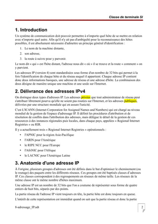 Classe de terminale SI
1. Introduction
Un système de communication doit pouvoir permettre à n'importe quel hôte de se mettre en relation
avec n'importe quel autre. Afin qu'il n'y ait pas d'ambiguïté pour la reconnaissance des hôtes
possibles, il est absolument nécessaire d'admettre un principe général d'identification :
1. Le nom de la machine distante,
2. son adresse,
3. la route à suivre pour y parvenir.
Le nom dit « qui » est l'hôte distant, l'adresse nous dit « où » il se trouve et la route « comment » on
y parvient.
Les adresses IP (version 4) sont standardisées sous forme d'un nombre de 32 bits qui permet à la
fois l'identification de chaque hôte et du réseau auquel il appartient. Chaque adresse IP contient
donc deux informations basiques, une adresse de réseau et une adresse d'hôte. La combinaison des
deux désigne de manière unique une machine et une seule sur l'Internet.
2. Délivrance des adresses IPv4
On distingue deux types d'adresses IP. Les adresses privées que tout administrateur de réseau peut
s'attribuer librement pourvu qu'elle ne soient pas routées sur l'Internet, et les adresses publiques,
délivrées par une structure mondiale qui en assure l'unicité.
C'est L'ICANN (Internet Corporation for Assigned Names and Numbers) qui est chargé au niveau
mondial de la gestion de l'espace d'adressage IP. Il définit les procédures d'attribution et de
résolution de conflits dans l'attribution des adresses, mais délègue le détail de la gestion de ces
ressources à des instances régionales puis locales, dans chaque pays, appelées « Regional Internet
Registries » ou RIR.
Il y a actuellement trois « Regional Internet Registries » opérationnels :
• l'APNIC pour la région Asie-Pacifique
• l'ARIN pour l'Amérique
• le RIPE NCC pour l'Europe
• l'AfriNIC pour l'Afrique
• le LACNIC pour l'Amérique Latine
3. Anatomie d'une adresse IP
À l'origine, plusieurs groupes d'adresses ont été définis dans le but d'optimiser le cheminement (ou
le routage) des paquets entre les différents réseaux. Ces groupes ont été baptisés classes d’adresses
IP. Ces classes correspondent à des regroupements en réseaux de même taille. Les réseaux de la
même classe ont le même nombre d'hôtes maximum.
Une adresse IP est un nombre de 32 bits que l'on a coutume de représenter sous forme de quatre
entiers de huit bits, séparés par des points.
La partie réseau de l'adresse IP vient toujours en tête, la partie hôte est donc toujours en queue.
L'intérêt de cette représentation est immédiat quand on sait que la partie réseau et donc la partie
8-adressage_IP.odt 2
 