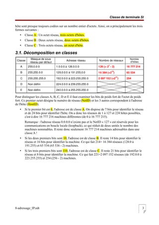 Classe de terminale SI
hôte sont presque toujours codées sur un nombre entier d'octets. Ainsi, on a principalement les trois
formes suivantes :
• Classe A : Un octet réseau, trois octets d'hôtes.
• Classe B : Deux octets réseau, deux octets d'hôtes.
• Classe C : Trois octets réseau, un octet d'hôte.
3.1. Décomposition en classes
Pour distinguer les classes A, B, C, D et E il faut examiner les bits de poids fort de l'octet de poids
fort. Ce premier octet désigne le numéro de réseau (NetID) et les 3 autres correspondent à l'adresse
de l'hôte (HostID).
• Si le premier bit est 0, l'adresse est de classe A. On dispose de 7 bits pour identifier le réseau
et de 24 bits pour identifier l'hôte. On a donc les réseaux de 1 à 127 et 224 hôtes possibles,
c'est à dire 16 777 216 machines différentes (de 0 à 16 777 215).
Remarque : l'adresse réseau 0.0.0.0 n’existe pas et le NetID « 127 » est réservée pour les
communications en boucle locale (loopback), ce qui réduit de deux unités le nombre des
machines nommables. Il reste donc seulement 16 777 214 machines adressables dans une
classe A !
• Si les deux premiers bits sont 10, l'adresse est de classe B. Il reste 14 bits pour identifier le
réseau et 16 bits pour identifier la machine. Ce qui fait 214= 16 384 réseaux (128.0 à
191.255) et 65 534 (65 536 - 2) machines.
• Si les trois premiers bits sont 110, l'adresse est de classe C. Il reste 21 bits pour identifier le
réseau et 8 bits pour identifier la machine. Ce qui fait 221=2 097 152 réseaux (de 192.0.0 à
223.255.255) et 254 (256 - 2) machines.
8-adressage_IP.odt 3
 