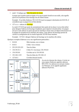 Classe de terminale SI
• netid = 0 indique que l'hôte fait partie du réseau
Lorsque que la partie netid est égale à 0 et que la partie hostid est non nulle, cela signifie
qu'on est en présence d'un message issu du même réseau.
Exemple : Si un hôte d'adresse 192.14.25.56 reçoit un paquet à destination de 0.0.0.56, il
considérera que ce paquet lui est bien destiné.
• 127.x.x.x = adresse de bouclage
Le netid 127.0.0.0 qui aurait du normalement faire partie de la classe A est en fait utilisé
pour désigner l'adresse de bouclage (loopback), peut importe le hostid utilisé. Un paquet
envoyé à cette adresse ne passe pas par les interfaces réseau mais est déposé directement sur
le tampon de réception de la machine elle même. Cette adresse de bouclage permet de
vérifier la configuration de la couche logicielle TCP/IP d'une machine.
Exemple : 127.0.0.1 désigne l'adresse de bouclage sur la machine elle même.
Quelques exemples d'adresses avec une signification particulière :
• 0.0.0.0 Hôte inconnu, sur ce réseau
• 0.0.0.1 L'hôte 1 de ce réseau
• 255.255.255.255 Tous les hôtes
• 138.195.52.1 L'hôte 52.1 du réseau 138.195.0.0
• 138.195.0.0 Cet hôte sur le 138.195.0.0
• 193.104.1.255 Tous les hôtes du 193.104.1.0
• 127.0.0.1 Cet hôte (boucle locale).
Au sein de chacune des classes, il existe un
sous-espace d'adresses appelées adresses
RFC1918. Ces adresses ne sont pas routées
sur l'Internet, on les appelle également
adresses IP privées.
8-adressage_IP.odt 5
 