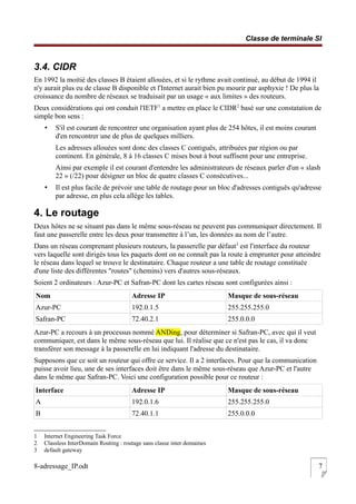 Classe de terminale SI
3.4. CIDR
En 1992 la moitié des classes B étaient allouées, et si le rythme avait continué, au début de 1994 il
n'y aurait plus eu de classe B disponible et l'Internet aurait bien pu mourir par asphyxie ! De plus la
croissance du nombre de réseaux se traduisait par un usage « aux limites » des routeurs.
Deux considérations qui ont conduit l'IETF1
a mettre en place le CIDR2
basé sur une constatation de
simple bon sens :
• S'il est courant de rencontrer une organisation ayant plus de 254 hôtes, il est moins courant
d'en rencontrer une de plus de quelques milliers.
Les adresses allouées sont donc des classes C contiguës, attribuées par région ou par
continent. En générale, 8 à 16 classes C mises bout à bout suffisent pour une entreprise.
Ainsi par exemple il est courant d'entendre les administrateurs de réseaux parler d'un « slash
22 » (/22) pour désigner un bloc de quatre classes C consécutives...
• Il est plus facile de prévoir une table de routage pour un bloc d'adresses contiguës qu'adresse
par adresse, en plus cela allège les tables.
4. Le routage
Deux hôtes ne se situant pas dans le même sous-réseau ne peuvent pas communiquer directement. Il
faut une passerelle entre les deux pour transmettre à l’un, les données au nom de l’autre.
Dans un réseau comprenant plusieurs routeurs, la passerelle par défaut3
est l'interface du routeur
vers laquelle sont dirigés tous les paquets dont on ne connaît pas la route à emprunter pour atteindre
le réseau dans lequel se trouve le destinataire. Chaque routeur a une table de routage constituée
d'une liste des différentes "routes" (chemins) vers d'autres sous-réseaux.
Soient 2 ordinateurs : Azur-PC et Safran-PC dont les cartes réseau sont configurées ainsi :
Nom Adresse IP Masque de sous-réseau
Azur-PC 192.0.1.5 255.255.255.0
Safran-PC 72.40.2.1 255.0.0.0
Azur-PC a recours à un processus nommé ANDing, pour déterminer si Safran-PC, avec qui il veut
communiquer, est dans le même sous-réseau que lui. Il réalise que ce n'est pas le cas, il va donc
transférer son message à la passerelle en lui indiquant l'adresse du destinataire.
Supposons que ce soit un routeur qui offre ce service. Il a 2 interfaces. Pour que la communication
puisse avoir lieu, une de ses interfaces doit être dans le même sous-réseau que Azur-PC et l'autre
dans le même que Safran-PC. Voici une configuration possible pour ce routeur :
Interface Adresse IP Masque de sous-réseau
A 192.0.1.6 255.255.255.0
B 72.40.1.1 255.0.0.0
1 Internet Engineering Task Force
2 Classless InterDomain Routing : routage sans classe inter domaines
3 default gateway
8-adressage_IP.odt 7
 