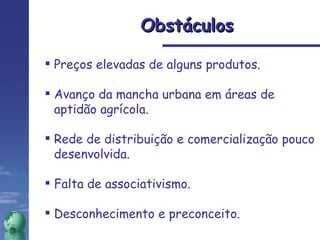 Preços elevadas de alguns produtos.  Avanço da mancha urbana em áreas de aptidão agrícola. Rede de distribuição e comercialização pouco desenvolvida. Falta de associativismo. Desconhecimento e preconceito. Obstáculos 