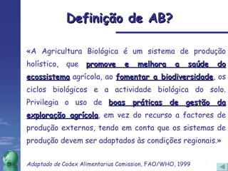 Definição de AB? «A Agricultura Biológica é um sistema de produção holístico, que  promove e melhora a saúde do ecossistema  agrícola, ao  fomentar a biodiversidade , os ciclos biológicos e a actividade biológica do solo. Privilegia o uso de  boas práticas de gestão da exploração agrícola , em vez do recurso a factores de produção externos, tendo em conta que os sistemas de produção devem ser adaptados às condições regionais.» Adaptado de  Codex Alimentarius Comission, FAO/WHO, 1999   