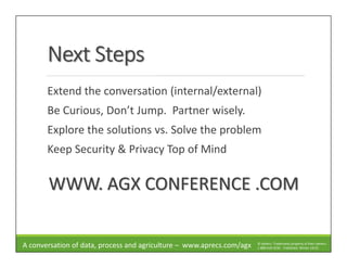 Next StepsNext StepsNext StepsNext Steps
Extend the conversation (internal/external)
Be Curious, Don’t Jump. Partner wisely.
Explore the solutions vs. Solve the problem
Keep Security & Privacy Top of Mind
WWW. AGX CONFERENCE .COM
A conversation of data, process and agriculture – www.aprecs.com/agx © ApRecs. Trademarks property of their owners.
1-888-610-4230 - Published: Winter 14/15
 