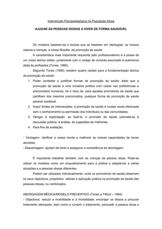 Intervenção Psicopedagógica na População Idosa

        AJUDAR AS PESSOAS IDOSAS A VIVER DE FORMA SAUDÁVEL




       Os modelos baseiam-se e teorias que se baseiam em ideologias: os nossos
valores e crenças, a nossa filosofia, da promoção de saúde.
       A característica mais importante requerida pelo profissionalismo é a posse de
um corpo teórico sólido, juntamente com o código de conduta associado à autonomia
dada às profissões (Tones, 1990).
       Segundo Tones (1990), existem quatro razões para a fundamentação teórica
da promoção da saúde:
   1. Poder contestar e justificar formas de promoção da saúde: dado que a
       promoção da saúde é uma iniciativa política com raízes nas preferências e
       preconceitos humanos, há o risco de, para aqueles promotores de saúde que
       partilhem dos mesmos preconceitos, qualquer forma de promoção de saúde
       parecer aceitável.
   2. Impor limites às intervenções: a promoção da saúde é muitas vezes efectuada
       sem o conhecimento ou permissão dos indivíduos ou das comunidades.
   3. Obrigar à explicitação: ao fazê-lo, o promotor de saúde submete-se à
       discussão pública, à análise, às sugestões de melhorias.
   4. Para fins de avaliação.


- Vantagem: clarificar a nossa mente e melhorar as nossas capacidades de tomar
decisões.
- Desvantagem: ajudam de facto a assegurar a consistência da abordagem.


       É importante trabalhar também com as crenças da pessoa idosa. Pode-se
utilizar os modelos como um enquadramento para a prática e adaptá-los a várias
situações e a pessoas idosas diferentes.
       Podem ser utilizados individualmente, onde os promotores de saúde observam
os seus objectivos, propósitos, valores e aplicação prática na promoção da saúde das
pessoas idosas, ou combinados.


ABORGAGEM MÉDICA/MODELO PREVENTIVO (Tones e Tilford – 1994)
- Objectivos: reduzir a morbilidade e a mortalidade, encorajar os idosos a procurar
tratamento atempado, bem como a cumprir o tratamento, persuadir a pessoa idosa a
 