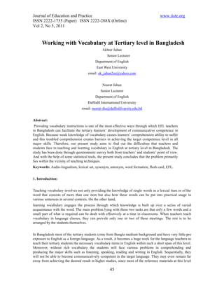 Journal of Education and Practice                                                        www.iiste.org
ISSN 2222-1735 (Paper) ISSN 2222-288X (Online)
Vol 2, No 5, 2011


      Working with Vocabulary at Tertiary level in Bangladesh
                                                Akhter Jahan
                                                    Senior Lecturer
                                           Department of English
                                            East West University
                                      email: ak_jahan2ee@yahoo.com


                                                Nusrat Jahan
                                               Senior Lecturer
                                           Department of English
                                      Daffodil International University
                                  email: nusrat-diu@daffodilvarsity.edu.bd


Abstract:
 Providing vocabulary instructions is one of the most effective ways through which EFL teachers
in Bangladesh can facilitate the tertiary learners’ development of communicative competence in
English. Because weak knowledge of vocabulary causes learners’ comprehension ability to suffer
and this troubled comprehension creates barriers in achieving the target competence level in all
major skills. Therefore, our present study aims to find out the difficulties that teachers and
students face in teaching and learning vocabulary in English at tertiary level in Bangladesh. The
study has been done through questionnaire survey both from teachers’ and students’ point of view.
And with the help of some statistical tools, the present study concludes that the problem primarily
lies within the vicinity of teaching techniques.
Keywords: Audio-lingualism, lexical set, synonym, antonym, word formation, flash card, EFL.


1. Introduction:


Teaching vocabulary involves not only providing the knowledge of single words as a lexical item or of the
word that consists of more than one item but also how these words can be put into practical usage in
various sentences in several contexts. On the other hand,
learning vocabulary engages the process through which knowledge is built up over a series of varied
acquaintance with the word. The main problem lying with these two tasks are that only a few words and a
small part of what is required can be dealt with effectively at a time in classrooms. When teachers teach
vocabulary in language classes, they can provide only one or two of these meetings. The rest is to be
arranged by the students themselves.


In Bangladesh most of the tertiary students come from Bangla medium background and have very little pre
exposure to English as a foreign language. As a result, it becomes a huge work for the language teachers to
teach their tertiary students the necessary vocabulary items in English within such a short span of this level.
Moreover, without rich vocabulary the students will face various problems in comprehending and
producing the major skills such as listening, speaking, reading and writing in English. Sequentially, they
will not be able to become communicatively competent in the target language. They may even remain far
away from achieving the desired result in higher studies, since most of the reference materials at this level

                                                     45
 