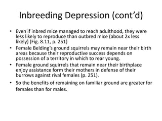 Inbreeding Depression (cont’d)
• Even if inbred mice managed to reach adulthood, they were
  less likely to reproduce than outbred mice (about 2x less
  likely) (Fig. 8.11, p. 251)
• Female Belding’s ground squirrels may remain near their birth
  areas because their reproductive success depends on
  possession of a territory in which to rear young.
• Female ground squirrels that remain near their birthplace
  enjoy assistance form their mothers in defense of their
  burrows against rival females (p. 251).
• So the benefits of remaining on familiar ground are greater for
  females than for males.
 
