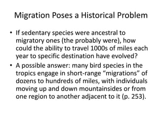 Migration Poses a Historical Problem
• If sedentary species were ancestral to
  migratory ones (the probably were), how
  could the ability to travel 1000s of miles each
  year to specific destination have evolved?
• A possible answer: many bird species in the
  tropics engage in short-range “migrations” of
  dozens to hundreds of miles, with individuals
  moving up and down mountainsides or from
  one region to another adjacent to it (p. 253).
 