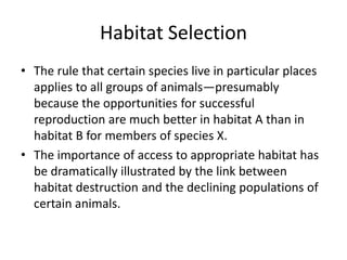 Habitat Selection
• The rule that certain species live in particular places
  applies to all groups of animals—presumably
  because the opportunities for successful
  reproduction are much better in habitat A than in
  habitat B for members of species X.
• The importance of access to appropriate habitat has
  be dramatically illustrated by the link between
  habitat destruction and the declining populations of
  certain animals.
 