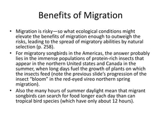 Benefits of Migration
• Migration is risky—so what ecological conditions might
  elevate the benefits of migration enough to outweigh the
  risks, leading to the spread of migratory abilities by natural
  selection (p. 258).
• For migratory songbirds in the Americas, the answer probably
  lies in the immense populations of protein-rich insects that
  appear in the northern United states and Canada in the
  summer, when long days fuel the growth of plants on which
  the insects feed (note the previous slide’s progression of the
  insect “bloom” in the red-eyed vireo northern spring
  migration).
• Also the many hours of summer daylight mean that migrant
  songbirds can search for food longer each day than can
  tropical bird species (which have only about 12 hours).
 
