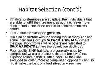 Habitat Selection (cont’d)
• If habitat preferences are adaptive, then individuals that
  are able to fulfill their preferences ought to leave more
  descendants than those unable to acquire prime real
  estate.
• This is true for European great tits.
• It is also consistent with the finding that in many species
  some individuals occupy SOURCE HABITATS (where
  the population grows), while others are relegated to
  SINK HABITATS (where the population declines).
• Poor-quality SINK habitats are generally used by
  competitors who are unable to insert themselves into
  superior source habitats, often because they are
  excluded by older, more accomplished opponents and so
  must make the best of a bad situation elsewhere.
 