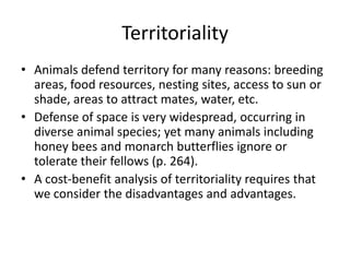 Territoriality
• Animals defend territory for many reasons: breeding
  areas, food resources, nesting sites, access to sun or
  shade, areas to attract mates, water, etc.
• Defense of space is very widespread, occurring in
  diverse animal species; yet many animals including
  honey bees and monarch butterflies ignore or
  tolerate their fellows (p. 264).
• A cost-benefit analysis of territoriality requires that
  we consider the disadvantages and advantages.
 