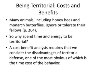 Being Territorial: Costs and
              Benefits
• Many animals, including honey bees and
  monarch butterflies, ignore or tolerate their
  fellows (p. 264).
• So why spend time and energy to be
  territorial?
• A cost benefit analysis requires that we
  consider the disadvantages of territorial
  defense, one of the most obvious of which is
  the time cost of the behavior.
 