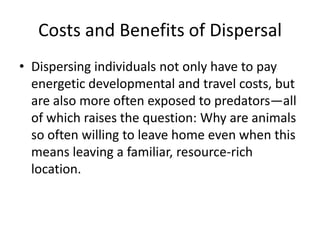 Costs and Benefits of Dispersal
• Dispersing individuals not only have to pay
  energetic developmental and travel costs, but
  are also more often exposed to predators—all
  of which raises the question: Why are animals
  so often willing to leave home even when this
  means leaving a familiar, resource-rich
  location.
 