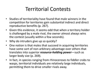 Territorial Contests
• Studies of territoriality have found that male winners in the
  competition for territories gain substantial indirect and direct
  reproductive benefits (p. 267).
• Given this evidence, it seems odd that when a territory holder
  is challenged by a male rival, the owner almost always wins
  the contest (usually within a few seconds).
• Why do intruders give up so quickly?
• One notion is that males that succeed in acquiring territories
  have some sort of non-arbitrary advantage over others that
  translates into superior resource-holding power—such as
  larger body size (p. 269).
• In fact, in species ranging from rhinoceroses to fiddler crabs to
  wasps, territorial individuals are relatively large individuals,
  permitting them to drive smaller rivals away.
 