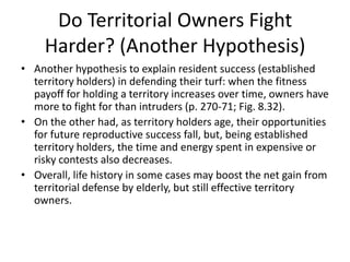Do Territorial Owners Fight
     Harder? (Another Hypothesis)
• Another hypothesis to explain resident success (established
  territory holders) in defending their turf: when the fitness
  payoff for holding a territory increases over time, owners have
  more to fight for than intruders (p. 270-71; Fig. 8.32).
• On the other had, as territory holders age, their opportunities
  for future reproductive success fall, but, being established
  territory holders, the time and energy spent in expensive or
  risky contests also decreases.
• Overall, life history in some cases may boost the net gain from
  territorial defense by elderly, but still effective territory
  owners.
 