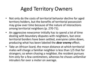 Aged Territory Owners
• Not only do the costs of territorial behavior decline for aged
  territory holders, but the benefits of territorial possession
  may grow over time because of the nature of interactions
  among territorial neighbors (p. 270-71).
• An aggressive newcomer initially has to spend a lot of time
  dealing with boundary disputes with neighbors, but once
  territorial borders have been settled, everyone calms down,
  producing what has been labeled the dear enemy effect.
• Take an African lizard, the mean distance at which territorial
  males will charge a familiar neighbor is less than 1/5 that for
  strangers; so when chasing a neighbor, the resident pursues
  him only for a few centimeters, whereas he chases unfamiliar
  intruders for over a meter on average.
 