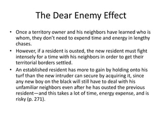The Dear Enemy Effect
• Once a territory owner and his neighbors have learned who is
  whom, they don’t need to expend time and energy in lengthy
  chases.
• However, if a resident is ousted, the new resident must fight
  intensely for a time with his neighbors in order to get their
  territorial borders settled.
• An established resident has more to gain by holding onto his
  turf than the new intruder can secure by acquiring it, since
  any new boy on the black will still have to deal with his
  unfamiliar neighbors even after he has ousted the previous
  resident—and this takes a lot of time, energy expense, and is
  risky (p. 271).
 