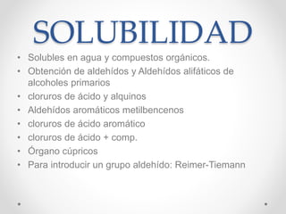 SOLUBILIDAD
• Solubles en agua y compuestos orgánicos.
• Obtención de aldehídos y Aldehídos alifáticos de
alcoholes primarios
• cloruros de ácido y alquinos
• Aldehídos aromáticos metilbencenos
• cloruros de ácido aromático
• cloruros de ácido + comp.
• Órgano cúpricos
• Para introducir un grupo aldehído: Reimer-Tiemann
 