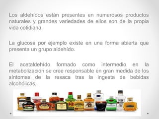 Los aldehídos están presentes en numerosos productos
naturales y grandes variedades de ellos son de la propia
vida cotidiana.
La glucosa por ejemplo existe en una forma abierta que
presenta un grupo aldehído.
El acetaldehído formado como intermedio en la
metabolización se cree responsable en gran medida de los
síntomas de la resaca tras la ingesta de bebidas
alcohólicas.
 