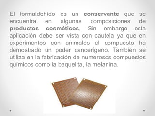 El formaldehído es un conservante que se
encuentra en algunas composiciones de
productos cosméticos, Sin embargo esta
aplicación debe ser vista con cautela ya que en
experimentos con animales el compuesto ha
demostrado un poder cancerígeno. También se
utiliza en la fabricación de numerosos compuestos
químicos como la baquelita, la melanina.
 