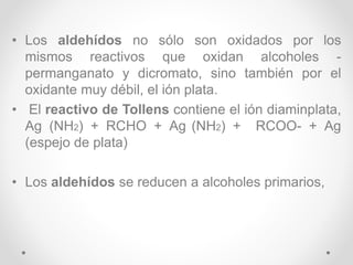 • Los aldehídos no sólo son oxidados por los
mismos reactivos que oxidan alcoholes -
permanganato y dicromato, sino también por el
oxidante muy débil, el ión plata.
• El reactivo de Tollens contiene el ión diaminplata,
Ag (NH2) + RCHO + Ag (NH2) + RCOO- + Ag
(espejo de plata)
• Los aldehídos se reducen a alcoholes primarios,
 