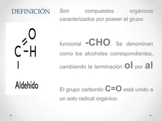 DEFINICIÓN Son compuestos orgánicos
caracterizados por poseer el grupo
funcional -CHO. Se denominan
como los alcoholes correspondientes,
cambiando la terminación ol por al
El grupo carbonilo C=O está unido a
un solo radical orgánico.
 