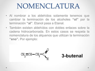 NOMENCLATURA
• Al nombrar a los aldehídos solamente tenemos que
cambiar la terminación de los alcoholes “ol” por la
terminación “al”. Etanol pasa a Etanal.
• También existen aldehídos con dobles enlaces sobre la
cadena hidrocarbonada. En estos casos se respeta la
nomenclatura de los alquenos que utilizan la terminación
“eno”. Por ejemplo:
3-butenal
 