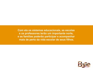 Com ela os sistemas educacionais, as escolas
e os professores terão um importante norte,
e as famílias poderão participar e acompanhar
mais de perto da vida escolar de seus filhos.
 